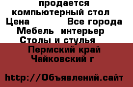 продается компьютерный стол › Цена ­ 1 000 - Все города Мебель, интерьер » Столы и стулья   . Пермский край,Чайковский г.